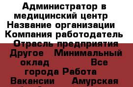 Администратор в медицинский центр › Название организации ­ Компания-работодатель › Отрасль предприятия ­ Другое › Минимальный оклад ­ 19 000 - Все города Работа » Вакансии   . Амурская обл.,Архаринский р-н